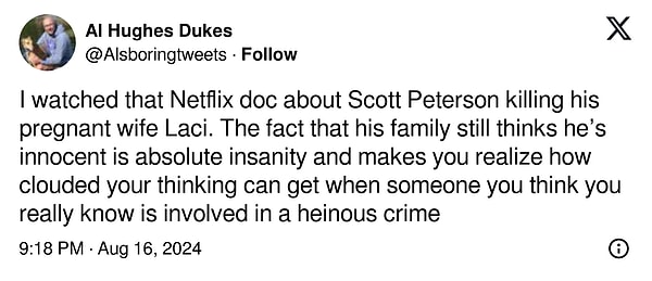 4. "Scott Peterson'ın hamile karısı Laci'yi öldürmesiyle ilgili Netflix belgeselini izledim. Ailesinin hâlâ onun masum olduğunu düşünmesi tam bir delilik ve gerçekten tanıdığınızı düşündüğünüz birinin iğrenç bir suça karıştığını düşündüğünüzde düşüncelerinizin ne kadar bulanıklaşabileceğini fark etmenizi sağlıyor"