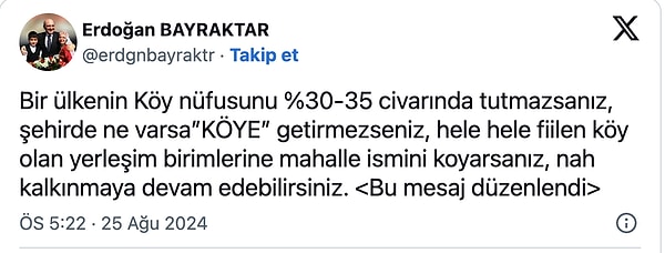 Erdoğan Bayraktar paylaşımında şu ifadeleri kullandı: "Bir ülkenin Köy nüfusunu %30-35 civarında tutmazsanız, şehirde ne varsa ‘KÖYE’ getirmezseniz, hele hele fiilen köy olan yerleşim birimlerine mahalle ismini koyarsanız, nah kalkınmaya devam edebilirsiniz."