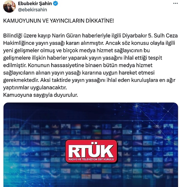 7. Radyo ve Televizyon Üst Kurulu Başkanı Ebubekir Şahin, sosyal medya hesabından yaptığı açıklamada Diyarbakır’da kaybolan ve günlerdir bulunamayan 8 yaşındaki Narin Güran hakkında çıkan haberler konusunda medya kuruluşlarını uyardı. Soruşturma hakkında alınan yayın yasağını hatırlatan Şahin “Konunun hassasiyetine binaen bütün medya hizmet sağlayıcıların alınan yayın yasağı kararına uygun hareket etmesi gerekmektedir. Aksi taktirde yayın yasağını ihlal eden kuruluşlara en ağır yaptırımlar uygulanacaktır” dedi.