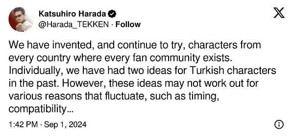 Tekken serisinde pek çok farklı ülkeden dövüşçü görmemize rağmen neden hiç Türk karakter olmadığını da kendisine yöneltilen bir soru üzerine serinin farklı oyunlarında imzası bulunan geliştirici Katsuhiro Harada açıkladı.