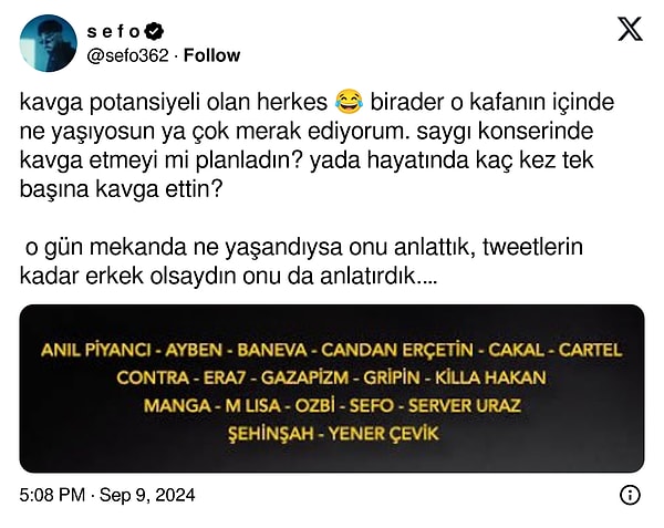 Bunun üzerine Sefo'dan yanıt tabii ki gecikmedi. ''kavga potansiyeli olan herkes 😂 birader o kafanın içinde ne yaşıyosun ya çok merak ediyorum. saygı konserinde kavga etmeyi mi planladın? yada hayatında kaç kez tek başına kavga ettin?   o gün mekanda ne yaşandıysa onu anlattık, tweetlerin kadar erkek olsaydın onu da anlatırdık. sen bölüm 3’de ağlayabilirsin'' diyerek Çakal'ı tiye alan bir cevap verdi.👇