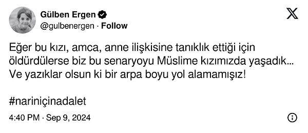 Narin cinayetindeki olayı Müslüme'nin katledilmesine benzer bulan Gülben Ergen Twitter (X) hesabından "Eğer bu kızı, amca, anne ilişkisine tanıklık ettiği için öldürdülerse biz bu senaryoyu Müslüme kızımızda yaşadık ve yazıklar olsun ki bir arpa boyu yol alamamışız!" diyerek tepki gösterdi.