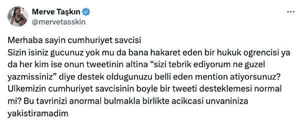 Savcı Demir'in söz konusu paylaşıp bir de desteklediğini gören Merve Taşkın buna sessiz kalamadı. "İşiniz gücünüz yok mu?" diyen soran Taşkın bir de "Bu tavrınızı anormal bulmakla birlikte açıkcası unvanınıza yakıştıramadım" diyerek tepki gösterdi.