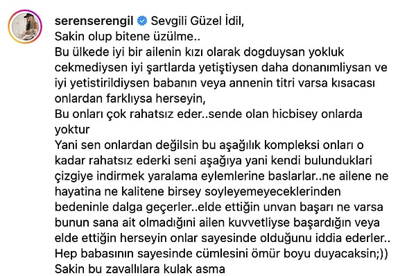 Instagram hesabından İdil Bilgen'in birincilik pozunu paylaşan Serengil, "Bu ülkede iyi bir ailenin kızı olarak doğduysan yokluk çekmediysen iyi şartlarda yetiştiysen daha donanımlıysan ve iyi yetiştirildiysen babanın veya annenin titri varsa kısacası onlardan farklıysa her şeyin, bu onları çok rahatsız eder." açıklamalarında bulundu.