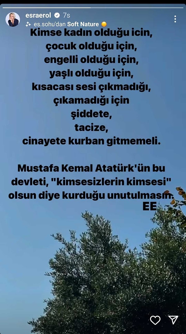 Esra Erol yaptığı o paylaşımda "Kimse kadın olduğu için, çocuk olduğu için, engelli olduğu için, yaşlı olduğu için, kısacası sesi çıkmadığı, çıkamadığı için şiddete, tacize, cinayete kurban gitmemeli. Mustafa Kemal Atatürk'ün bu devleti "kimsesizlerin kimsesi" olsun diye kurduğu unutulmasın" sözlerini dile getirdi.