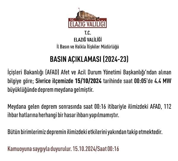 Elazığ Valiliği’nden yapılan açıklamada, “İçişleri Bakanlığı (AFAD) Afet ve Acil Durum Yönetimi Başkanlığı'ndan alınan bilgiye göre; Sivrice ilçemizde 15/10/2024 tarihinde saat 00.05'te 4,4 MW büyüklüğünde deprem meydana gelmiştir. Meydana gelen deprem sonrasında saat 00.16 itibarıyla ilimizdeki AFAD, 112 ihbar hatlarına herhangi bir hasar ihbarı yapılmamıştır. Bütün birimlerimiz depremin ilimizdeki etkilerini yakından takip etmektedir” denildi.