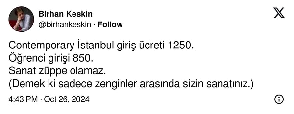 Uçuk fiyatlara tepki gösteren isimlerden biri de Birhan Keskin oldu. Ünlü şair ve yazar Keskin, "Contemporary İstanbul giriş ücreti 1250. Öğrenci girişi 850. Sanat züppe olamaz" diyerek çıkıştı.