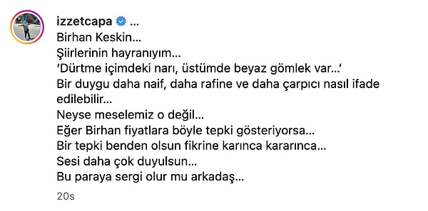 "Birhan Keskin… Şiirlerinin hayranıyım… ‘Dürtme içimdeki narı, üstümde beyaz gömlek var…’ Bir duygu daha naif, daha rafine ve daha çarpıcı nasıl ifade edilebilir… Neyse meselemiz o değil… Eğer Birhan fiyatlara böyle tepki gösteriyorsa… Bir tepki benden olsun fikrine karınca kararınca… Sesi daha çok duyulsun…"