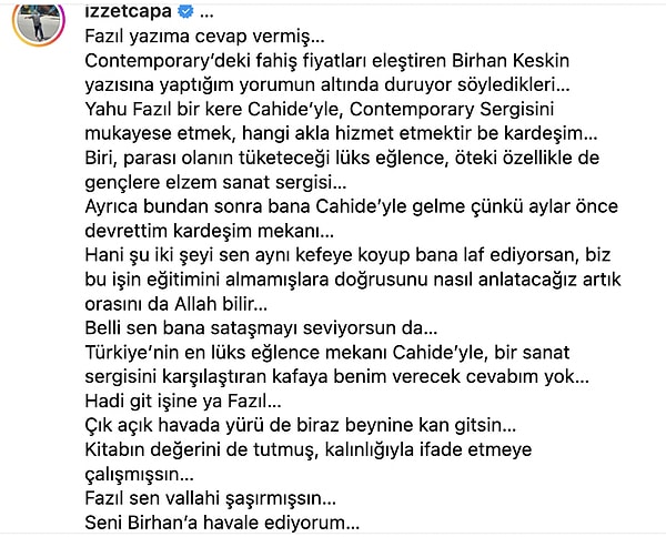 Fazıl Say'ın tepki gönderisini paylaşan Çapa "Fazıl yazıma cevap vermiş…" diyerek sözlerine devam etti: "Belli sen bana sataşmayı seviyorsun da… Türkiye’nin en lüks eğlence mekanı Cahide’yle, bir sanat sergisini karşılaştıran kafaya benim verecek cevabım yok… Hadi git işine ya Fazıl… Çık açık havada yürü de biraz beynine kan gitsin… Kitabın değerini de tutmuş, kalınlığıyla ifade etmeye çalışmışsın… Fazıl sen vallahi şaşırmışsın… Seni Birhan’a havale ediyorum…"