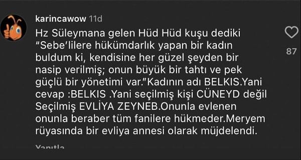 Hz. Süleyman'ın yaşadığı bir olayla konuya açıklık getiren izleyici, evliya olanın Cüneyd değil, Zeynep olduğunu iddia etti. Meryem'in rüyasında evliya annesi olarak müjdelenmesiyle de bu teorisini destekledi.