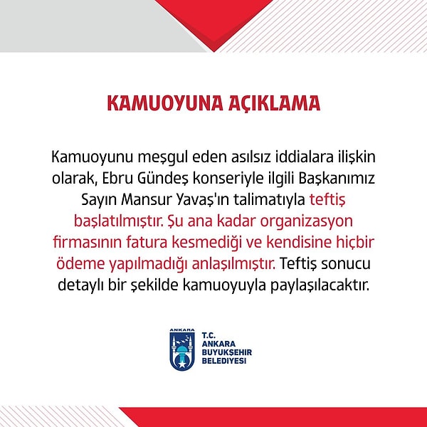 "Kamuoyunu meşgul eden asılsız iddialara ilişkin olarak, Ebru Gündeş konseriyle ilgili Başkanımız Sayın Mansur Yavaş’ın talimatıyla teftiş başlatılmıştır. Şu ana kadar organizasyon firmasının fatura kesmediği ve kendisine hiçbir ödeme yapılmadığı anlaşılmıştır. Teftiş sonucu detaylı bir şekilde kamuoyuyla paylaşılacaktır."