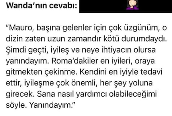 Icardi'nin yazdığı "Tek amacım hayatımı huzur içinde yaşamak, hayatımın tadını ailemle ve çocuklarımla, yıllar içinde kazandığımız her şeyin tadını çıkartmak" satırlarını yanıtsız bıraktığı görülen Wanda Nara sakatlığın ardından paylaştığı "İyileş, neye ihtiyacın olursa yanındayım" ifadeleriyle dikkat çekti.