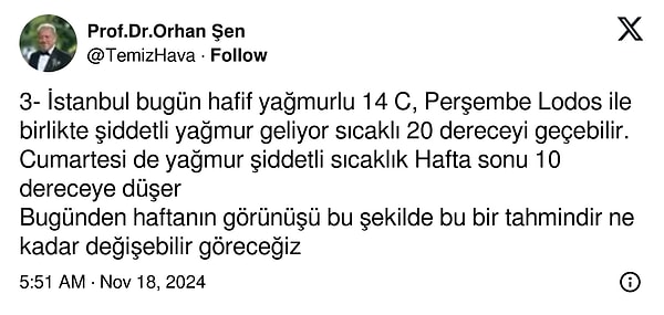 "İstanbul bugün hafif yağmurlu 14 derece, perşembe lodos ile birlikte şiddetli yağmur geliyor sıcaklık 20 dereceyi geçebilir. Cumartesi de yağmur şiddetli sıcaklık hafta sonu 10 dereceye düşer. Bugünden haftanın görünüşü bu şekilde. Bu bir tahmindir, ne kadar değişebilir göreceğiz."