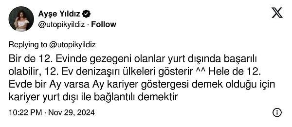 "Bir de 12. Evinde gezegeni olanlar yurt dışında başarılı olabilir, 12. Ev denizaşırı ülkeleri gösterir. Hele de 12. Evde bir Ay varsa Ay kariyer göstergesi demek olduğu için kariyer yurt dışı ile bağlantılı demektir"