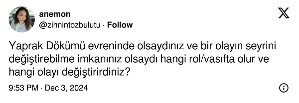 İşte o paylaşımlardan biriyle karşınızdayız. X/Twitter'da @zihnintozbulutu adlı bir kullanıcı, "Yaprak Dökümü evreninde olsaydınız ve bir olayın seyrini değiştirebilme imkanınız olsaydı hangi rol/vasıfta olur ve hangi olayı değiştirirdiniz?" diye bir soru sordu.