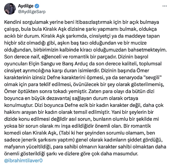 İki cümle üzerine bir paragraflık açıklama yapan Aydilge'den ise İbrahim Tilaver'e kapak niteliğinde yanıt geldi. Aydilge, "Kendini sorgulamak yerine beni itibasızlaştırmak için bir açık bulmaya çalışıp, bula bula Kiralık Aşk dizisine şarkı yapmamı bulmak, oldukça acıklı bir durum." cümleleriyle başladığı sözlerini "Bir romantik komedi olan Kiralık Aşk, (Tabi ki her şeyinden sorumlu olamam, ben sadece jenerik şarkısını yaptım) genel olarak kadınların şiddet gördüğü, mafyanın yüceltildiği, para sahibi olmanın karakter sahibi olmaktan daha önemli gösterildiği şarkı ve dizlere göre çok daha masumdur." cümleleriyle bitirdi. 👇🏻