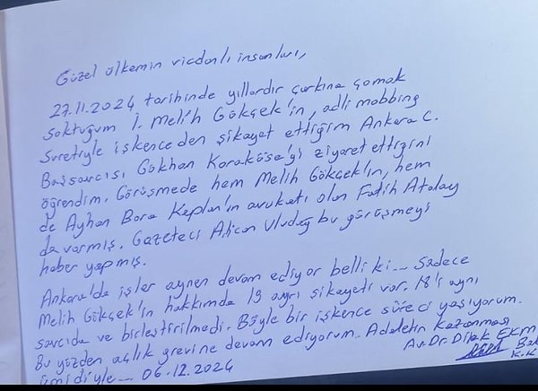 Urgancıoğlu’nun paylaştığı Dilek Ekmekçi’nin mektubunda, “Güzel ülkemin vicdanlı insanları, 27.11.2024 tarihinde yıllardır çarkına çomak soktuğum İ. Melih Gökçek'in, adli mobbing suretiyle işkenceden şikayet ettiğim Ankara Cumhuriyet Başsavcısı Gökhan Karaköse'yi ziyaret ettiğini öğrendim. Görüşmede hem Melih Gökçek'in, hem de Ayhan Bora Kaplan'ın avukatı olan Fatih Atalay da varmış. Gazeteci Alican Uludağ, bu görüşmeyi haber yapmış. Ankara'da işler aynen devam ediyor belli ki... Sadece Melih Gökçek'in hakkımda 19 ayrı şikayeti var. 18'i aynı savcıda ve birleştirilmedi. Böyle bir işkence süreci yaşıyorum. Bu yüzden açlık grevine devam ediyorum. Adaletin kazanması ümidiyle..." ifadeleri yer aldı.