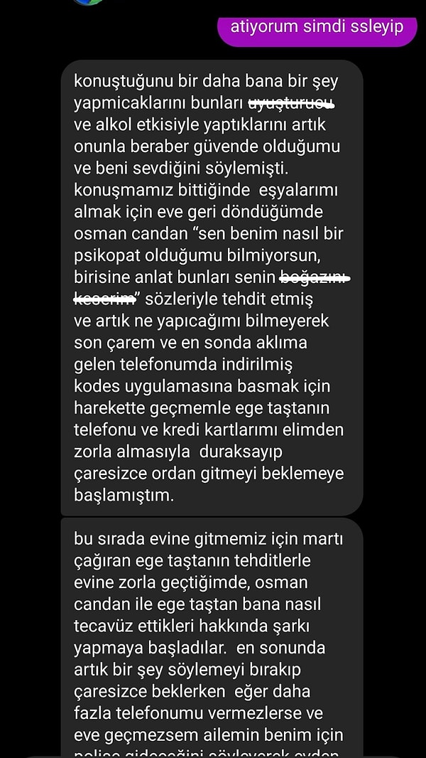 Uyuşturucu ve alkol etkisinde gerçekleşen olayların bir daha yaşanmayacağının teminatını Ege Taştan'ın verdiğini belirten genç kız, Osman Candan'ın kendisini oldukça çirkin sözlerle ölümle tehdit ettiğini ve Ege Taştan ile Osman Candan'ın kendisine nasıl tecavüz ettikleriyle ilgili bir şarkı yapmaya başladığını iddia etti.