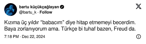 Bartu Küçükçağlayan, ''Kızıma üç yıldır “babacım” diye hitap etmemeyi becerdim. Baya zorlanıyorum ama. Türkçe bi tuhaf bazen, Freud da.'' şeklinde bir paylaşım yaptı.