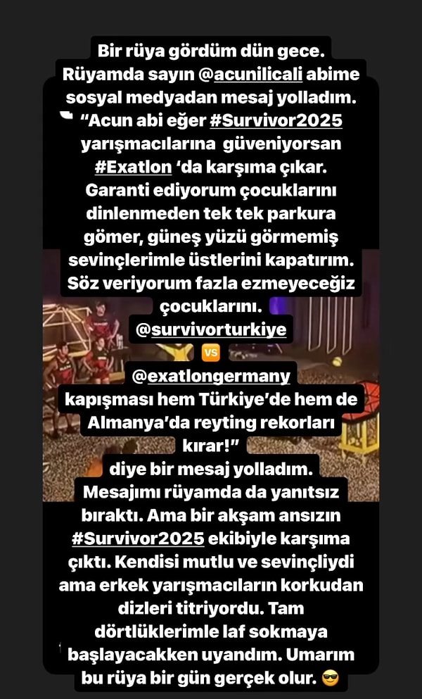 Rüyasında Acun Ilıcalı'ya mesaj gönderdiğini ve Survivor yarışmacılarını Exatlon'da karşısına çıkarmasını söylediğini belirten Turabi, "Garanti ediyorum çocuklarını dinlenmeden tek tek parkura gömer, güneş yüzü görmemiş sevinçlerimle üstlerini kapatırım." dedi.