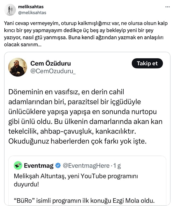 Kendisine ikinci kez yüklenen Özüduru'nun yorumu Melikşah Altuntaş'ın sinirini fena hoplattı. Altuntaş, "Yani cevap vermeyeyim, oturup kalkmışlığımız var, ne olursa olsun kalp kırıcı bir şey yapmayayım dedikçe üç beş ay bekleyip yeni bir şey yazıyor, nasıl gtü yanmışsa. Buna kendi ağzından yazmak en anlaşılırı olacak sanırım…" dedi.