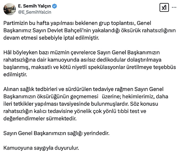 Partinin dün yapılması beklenen toplantısının Genel Başkanımız Sayın Devlet Bahçeli'nin yakalandığı öksürük rahatsızlığının devam etmesi sebebiyle iptal edildiğini açıkladı. "Sayın Genel Başkanımızın rahatsızlığına dair kamuoyunda asılsız dedikodular dolaştırılmaya başlanmış, maksatlı ve kötü niyetli spekülasyonlar üretilmeye teşebbüs edilmiştir" ifadelerini kullanarak Bahçeli'nin sağlığının yerinde olduğunun altını çizdi.