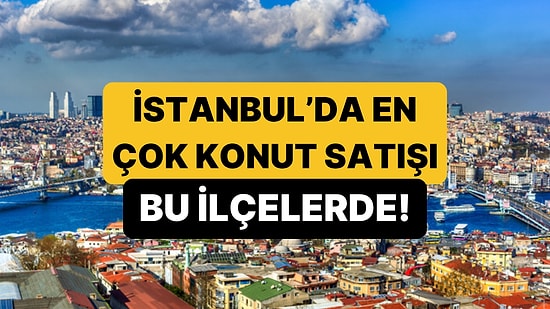İstanbul'da En Fazla Konut Satışının Yapıldığı İlçeler Belli Oldu!