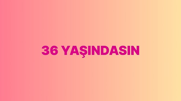 Sen 36 yaşındasın!