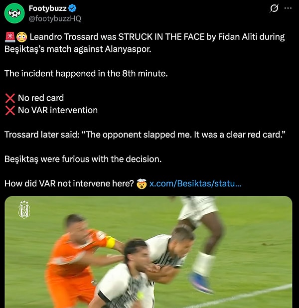“Beşiktaş'ın Alanyaspor ile oynadığı maçın 8. dakikasında Leandro Trossard, Fidan Aliti tarafından yüzüne sert bir darbe aldı. Kırmızı kart yok, VAR müdahalesi de yok. Trossard daha sonra, "Rakip bana tokat attı. Açıkça kırmızı kartlık bir pozisyondu" dedi. Beşiktaş bu karara çok kızdı. VAR burada nasıl müdahale etmedi?”