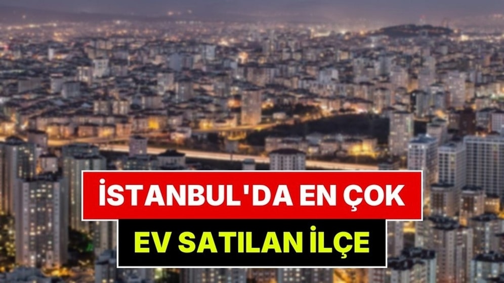 İstanbul'da En Çok Ev Satılan İlçe Belli Oldu